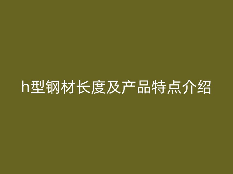 h型鋼材長(zhǎng)度及產(chǎn)品特點(diǎn)介紹