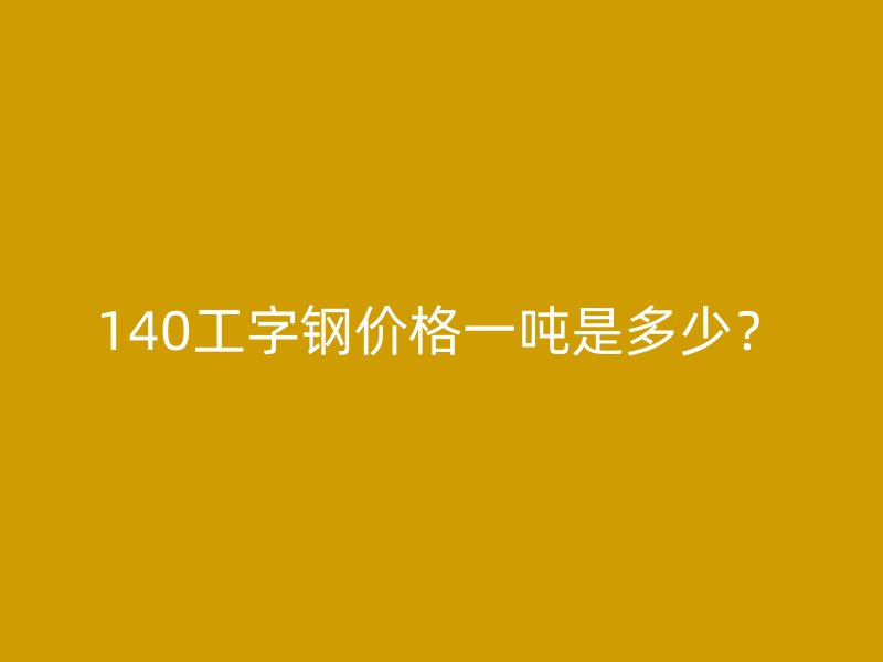140工字鋼價(jià)格一噸是多少？