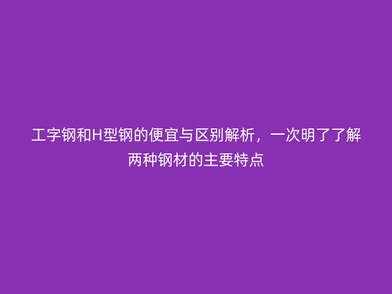 工字鋼和H型鋼的便宜與區(qū)別解析，一次明了了解兩種鋼材的主要特點(diǎn)