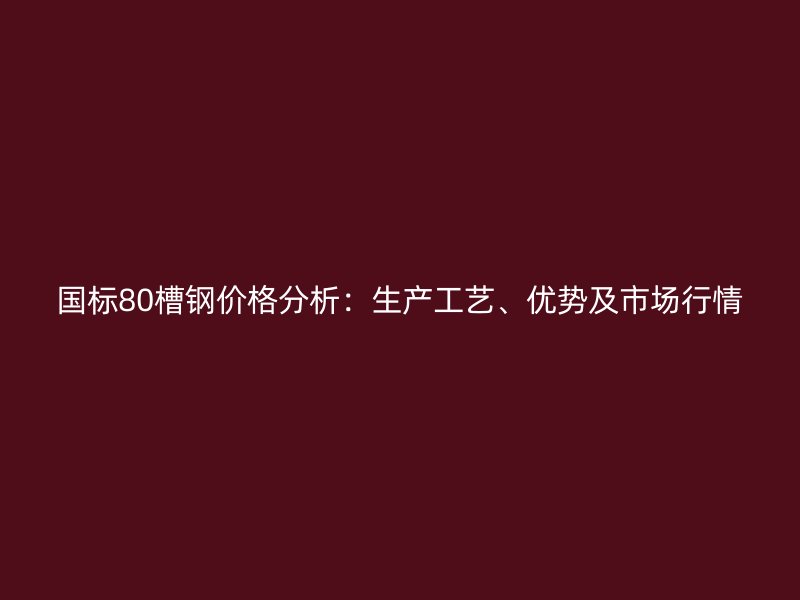 國標80槽鋼價格分析：生產工藝、優(yōu)勢及市場行情