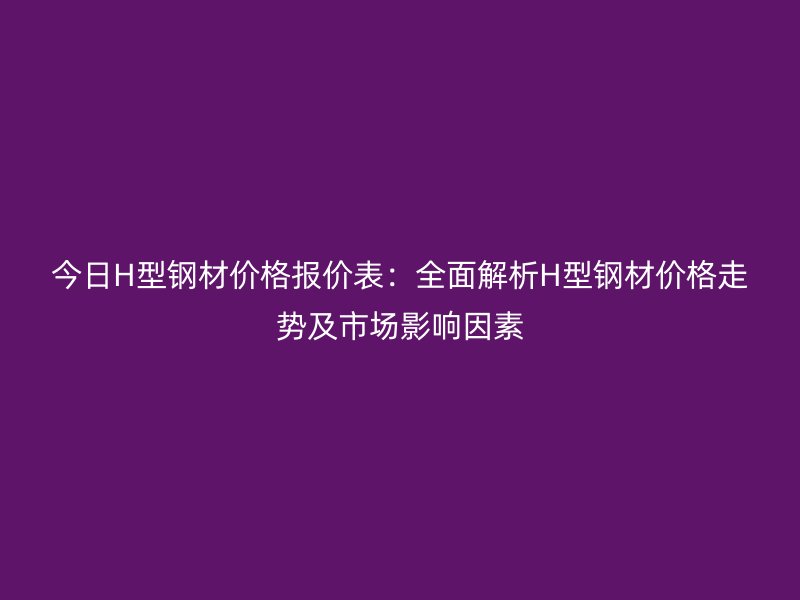 今日H型鋼材價格報價表：全面解析H型鋼材價格走勢及市場影響因素